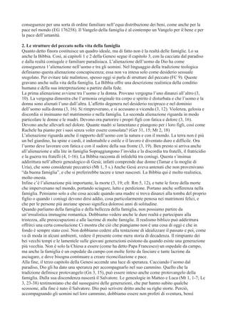 conseguenze per una sorta di ordine familiare nell’equa distribuzione dei beni, come anche per la
pace nel mondo (EG 176258). Il Vangelo della famiglia è al contempo un Vangelo per il bene e per
la pace dell’umanità.
2. Le strutture del peccato nella vita della famiglia
Quanto detto finora costituisce un quadro ideale, ma di fatto non è la realtà delle famiglie. Lo sa
anche la Bibbia. Così, ai capitoli 1 e 2 della Genesi segue il capitolo 3, con la cacciata dal paradiso
e dalla realtà coniugale e familiare paradisiaca. L’alienazione dell’uomo da Dio ha come
conseguenza 1’alienazione nell’uomo e tra gli uomini. Nel linguaggio della tradizione teologica
definiamo questa alienazione concupiscenza; essa non va intesa solo come desiderio sessuale
sregolato. Per evitare tale malinteso, spesso oggi si parla di strutture del peccato (FC 9). Queste
gravano anche sulla vita della famiglia. La Bibbia offre una descrizione realistica della conditio
humana e della sua interpretazione a partire dalla fede.
La prima alienazione avviene tra l’uomo e la donna. Provano vergogna l’uno dinanzi all’altro (3,
10). La vergogna dimostra che l’armonia originale tra corpo e spirito è disturbata e che l’uomo e la
donna sono alienati l’uno dall’altra. L’affetto degenera nel desiderio reciproco e nel dominio
dell’uomo sulla donna (3, 16). Si rimproverano, e si accusano a vicenda (3, 12). Violenza, gelosia e
discordia si insinuano nel matrimonio e nella famiglia. La seconda alienazione riguarda in modo
particolare le donne e le madri. Devono ora partorire i propri figli con fatica e dolore (3, 16).
Devono anche allevarli nel dolore. Quante madri si lamentano e piangono per i loro figli, così come
Rachele ha pianto per i suoi senza voler essere consolata? (Ger 31, 15; Mt 2, 18)
L’alienazione riguarda anche il rapporto dell’uomo con la natura e con il mondo. La terra non è più
un bel giardino, ha spine e cardi, è indomabile e ostile e il lavoro è diventato duro e difficile. Ora
l’uomo deve lavorare con fatica e con il sudore della sua fronte (3, 19). Ben presto si arriva anche
all’alienazione e alla lite in famiglia Sopraggiungono l’invidia e la discordia tra fratelli, il fratricidio
e la guerra tra fratelli (4, 1-16). La Bibbia racconta di infedeltà tra coniugi. Questa s’insinua
addirittura nell’albero genealogico di Gesù; infatti comprende due donne (Tamar e la moglie di
Uria), che sono considerate peccatrici (Mt 1, 5 s.) Anche Gesù aveva antenati che non provenivano
“da buona famiglia”, e che si preferirebbe tacere e tener nascosti. La Bibbia qui è molto realistica,
molto onesta.
Infine c’è l’alienazione più importante, la morte (3, 19; cfr. Rm 5, 12), e tutte le forze della morte
che imperversano nel mondo, portando sciagure, lutto e perdizione. Portano anche sofferenza nella
famiglia. Pensiamo solo a che cosa accade quando una madre si trova dinanzi alla tomba del proprio
figlio o quando i coniugi devono dirsi addio, cosa particolarmente penosa nei matrimoni felici, e
che per le persone più anziane spesso significa dolorosi anni di solitudine.
Quando parliamo della famiglia e della bellezza della famiglia, non possiamo partire da
un’irrealistica immagine romantica. Dobbiamo vedere anche le dure realtà e partecipare alla
tristezza, alle preoccupazioni e alle lacrime di molte famiglie. Il realismo biblico può addirittura
offrirci una certa consolazione Ci mostra che ciò che piangiamo non è una cosa di oggi e che in
fondo è sempre stato così. Non dobbiamo cedere alla tentazione di idealizzare il passato e poi, come
va di moda in alcuni ambienti, vedere il presente come mera storia di decadenza. Il rimpianto dei
bei vecchi tempi e le lamentele sulle giovani generazioni esistono da quando esiste una generazione
più vecchia. Non è solo la Chiesa a essere (come ha detto Papa Francesco) un ospedale da campo,
ma anche la famiglia è un ospedale da campo con molte ferite da fasciare e tante lacrime da
asciugare, e dove bisogna continuare a creare riconciliazione e pace.
Alla fine, il terzo capitolo della Genesi accende una luce di speranza. Cacciando l’uomo dal
paradiso, Dio gli ha dato una speranza per accompagnarlo nel suo cammino. Quello che la
tradizione definisce protovangelo (Gn 3, 15), può essere inteso anche come protovangelo della
famiglia. Dalla sua discendenza nascerà il Salvatore. Le genealogie in Matteo e Luca (Mt 1, 1-7; Lc
3, 23-38) testimoniano che dal susseguirsi delle generazioni, che pur hanno subito qualche
scossone, alla fine è nato il Salvatore. Dio può scrivere dritto anche su righe storte. Perciò,
accompagnando gli uomini nel loro cammino, dobbiamo essere non profeti di sventura, bensì

 