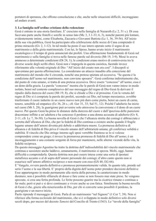 portatori di speranza, che offrono consolazione e che, anche nelle situazioni difficili, incoraggiano
ad andare avanti.
3. La famiglia nell’ordine cristiano della redenzione
Gesù è entrato in una storia familiare. E’ cresciuto nella famiglia di Nazareth (Lc 2, 51 s.). Di essa
facevano parte anche fratelli e sorelle in senso lato (Mc 3, 3.1-33; 6, 3), nonché parenti più lontani,
evidentemente intimi, come Elisabetta, Zaccaria e Giovanni Battista (Lc 1, 36, 39-56). All’inizio
della sua vita pubblica, Gesù ha partecipato alla celebrazione delle nozze di Cana compiendo il
primo miracolo (Gv 2, 1-12). In tal modo ha posto il suo intero operato sotto il segno di un
matrimonio e della gioia matrimoniale. Con lui, lo Sposo, hanno avuto inizio il matrimonio
escatologico e il tempo di gioia annunciati dai profeti. Una affermazione fondamentale di Gesù sul
matrimonio e sulla famiglia si trova nelle famose parole sul divorzio (Mt 19, 3-9). Mosè lo aveva
ammesso a determinate condizioni (Dt 24, 1); le condizioni erano motivo di controversia tra le
diverse scuole degli scribi ebrei. Gesù non s’impegola in questa casistica, facendo invece
riferimento alla volontà originale di Dio: “All’inizio del creato non era così”. I discepoli si
spaventano per questa affermazione. La considerano un attacco inaudito alla concezione del
matrimonio del mondo che li circonda, nonché una pretesa spietata ed eccessiva. “Se questa è la
condizione dell’uomo nel matrimonio, non conviene sposarsi”. Gesù conferma indirettamente che,
dal punto di vista umano, si tratta di una pretesa eccessiva. Deve essere “concesso” all’uomo; essa è
un dono della grazia. La parola “concesso” mostra che le parole di Gesù non vanno intese in modo
isolato, bensì nel contesto complessivo del suo messaggio del regno di Dio Gesù fa derivare il
ripudio dalla durezza del cuore (Mt 19, 8), che si chiude a Dio e al prossimo. Con la venuta del
regno di Dio si è compiuta la parola dei profeti, secondo cui Dio, nel tempo messianico, avrebbe
trasformato il cuore indurito in un cuore nuovo non più duro come pietra, bensì un cuore di carne,
tenero, sensibile ed empatico (Ez 36, 26 s.; cfr. Ger 31, 33; Sal 51, 12). Poiché l’adulterio ha inizio
nel cuore (Mt 5, 28), la guarigione può avvenire solo attraverso la conversione e il dono di un cuore
nuovo. Per questo Gesù ha preso le distanze dalla durezza del cuore e dall’ipocrisia delle punizioni
draconiane inflitte a un’adultera e ha concesso il perdono a una donna accusata di adulterio (Gv 8,
2-11; cfr. Lc 7, 36-50). La buona novella di Gesù è che l’alleanza stretta dai coniugi è abbracciata e
sorretta dall’alleanza di Dio, che per la fedeltà di Dio continua a esistere anche quando il fragile
legame umano dell’amore diventa più debole o addirittura muore. La promessa definitiva di
alleanza e di fedeltà di Dio priva il vincolo umano dell’arbitrarietà umana; gli conferisce solidità e
stabilità. Il vincolo che Dio stringe intorno agli sposi verrebbe frainteso se lo si volesse
comprendere come un giogo; è invece la premurosa promessa di fedeltà di Dio all’uomo; è un
incoraggiamento e una costante sorgente di forza per mantenere, nelle alterne vicende della vita, la
fedeltà reciproca.
Da questo messaggio Agostino ha tratto la dottrina dell’indissolubilità del vincolo matrimoniale che
continua a sussistere anche laddove, umanamente, il matrimonio si spezza. Molti, oggi, hanno
difficoltà a comprenderla. Questa dottrina non può essere intesa come una sorta di ipostasi
metafisica accanto o al di sopra dell’amore personale dei coniugi; d’altro canto questo non si
esaurisce nell’amore affettivo reciproco e non muore con esso (GS 48; EG 66).
E’ Vangelo, ovvero parola definitiva e promessa permanentemente valida. In quanto tale, prende sul
serio l’uomo e la sua libertà. E’ proprio della dignità dell’uomo poter prendere decisioni definitive
Esse appartengono in modo permanente alla storia della persona; la caratterizzano in modo
duraturo; non è possibile sfilarsele di dosso e fare come se non fossero mai state prese. Se vengono
spezzate, si crea una ferita profonda. Le ferite possono guarire ma la cicatrice rimane e continua a
far male; però si può e si deve continuare a vivere anche se con fatica. Similmente la buona novella
di Gesù è che, grazie alla misericordia di Dio, per chi si converte sono possibili il perdono, la
guarigione e un nuovo inizio.
Paolo riprende il messaggio di Gesù. Parla di un matrimonio “nel Signore” (1 Cor 7, 39). Non si
riferisce alla forma ecclesiale del matrimonio, che si è sviluppata in modo definitivo solo diversi
secoli dopo, per mezzo del decreto Tametsi del Concilio di Trento (1563). Le “tavole della famiglia”

 