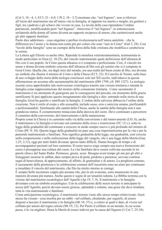 (Col 3, 18 - 4, 1; Ef 5, 21 - 6,9; 1 Pt 2, 18 - 3,7) mostrano che: “nel Signore”, non si riferisce
all’inizio del matrimonio ma all’intera vita in famiglia, al rapporto tra marito e moglie, tra genitori e
figli, tra i padroni e gli schiavi che vivono in casa. Le tavole della casa riprendono l’ordine
patriarcale, modificandolo però “nel Signore”. Attraverso il “nel Signore”, la sottomissione
unilaterale della donna all’uomo diventa un rapporto reciproco di amore, che caratterizzerà anche
gli altri rapporti familiari.
Paolo dice addirittura – cosa singolare e perfino rivoluzionaria nell’intera antichità – che la
differenza tra l’uomo e la donna non conta più per coloro che sono “uno in Cristo” (Gal 3, 28). Così
“tavole della famiglia” sono un esempio della forza della fede cristiana che modifica e caratterizza
le norme.
La Lettera agli Efesini va anche oltre. Riprende la metafora veterotestamentaria, testimoniata in
modo particolare in Osea (2, 18-25), del vincolo matrimoniale quale definizione dell’alleanza di
Dio con il suo popolo. In Cristo questa alleanza si è compiuta e perfezionata. Così, il vincolo tra
uomo e donna diventa simbolo concreto dell’alleanza di Dio con gli uomini che si è compiuta in
Gesù Cristo. Quella che, sin dagli inizi del mondo, era una realtà del buon creato di Dio, ora diventa
un simbolo che illustra il mistero di Cristo e della Chiesa (Ef 5, 32). Il Concilio di Trento, sulla base
di uno sviluppo della storia della teologia conclusosi solo nel XII secolo, individuava in questa
affermazione un accenno alla sacramentalità del matrimonio (DH 1799; cfr. DH 1327). La teologia
recente cerca approfondire tale motivazione cristologica tramite una visione trinitaria e intende la
famiglia come rappresentazione del mistero della comunione trinitaria. Come sacramento il
matrimonio è sia strumento di guarigione per le conseguenze del peccato, sia strumento della grazia
santificante Si può applicare questo insegnamento alla famiglia e dire: entrando nella storia di una
famiglia, Gesù ha guarito e santificato la famiglia. L’ordine della salvezza abbraccia l’ordine della
creazione. Non è ostile al corpo e alla sessualità; include sesso, eros e amicizia umana, purificandoli
e perfezionandoli. Similmente alla santità della Chiesa, anche la santità della famiglia non è una
grandezza statica. È costantemente minacciata dalla durezza del cuore. Deve continuare a percorrere
il cammino della conversione, del rinnovamento e della maturazione.
Proprio come la Chiesa è in cammino sulla via della conversione e del rinnovamento (LO, 8), anche
il matrimonio e la famiglia si trovano sul cammino della croce e risurrezione (FC 12 s.), sotto la
legge della gradualità del continuare a crescere in modo sempre nuovo e più profondo nel mistero di
Cristo (PC 9; 34). Questa legge della gradualità mi pare una cosa importantissima per la vita e per la
pastorale matrimoniale e familiare. Non significa gradualità della legge, ma gradualità, cioè crescita
nella comprensione e nella realizzazione della legge del vangelo, che è una legge della libertà (Giac
1,25; 2,12), oggi per tanti fedeli divenute spesso tanto difficili. Hanno bisogno di tempo e di
accompagnatori pazienti sul loro cammino. Il cuore nuovo esige sempre una nuova formazione del
cuore è presuppone una cultura del cuore. La vita familiare deve essere coltivata secondo le tre
parole chiave del Santo Padre: Permesso, grazie, scusi. Bisogna avere tempo gli uni per gli altri e
festeggiare insieme lo sabbat, dare sempre prova di pietà, perdono e pazienza; servono continui
segni di benevolenza, di apprezzamento, di affetto, di gratitudine e di amore. La preghiera comune,
il sacramento della penitenza e la celebrazione comune dell’eucaristia sono un aiuto per continuare
a rinsaldare il vincolo del matrimonio, che Dio ha stretto intorno ai coniugi.
È sempre bello incontrare coppie più anziane che, pur in età avanzata, sono innamorate in una
maniera divenuta più matura. Anche questo è segno di un’umanità redenta. La Bibbia termina con la
visione del matrimonio escatologico dell’Agnello (Ap 19, 7, 9). Il matrimonio e la famiglia
diventano così un simbolo escatologico. Con la celebrazione delle nozze terrene si anticipano le
nozze dell’Agnello, perciò devono essere gioiose, splendide e solenni, una gioia che deve irradiare
tutta la vita matrimoniale e familiare.
Come anticipazione escatologica, il matrimonio terreno viene allo stesso tempo relativizzato. Gesù
stesso ha vissuto - cosa insolita per un rabbi - nel celibato, chiedendo, per seguirlo, di essere
disposti a lasciare il matrimonio e la famiglia (Mt 10, 37) e, a coloro ai quali è dato, di vivere nel
celibato per amore del regno celeste (Mt 19, 12). Per Paolo il celibato in un mondo, la cui scena
passa, è la via migliore. Dona la libertà di essere indivisi per la causa del Signore (1 Cot 7, 25-38).

 