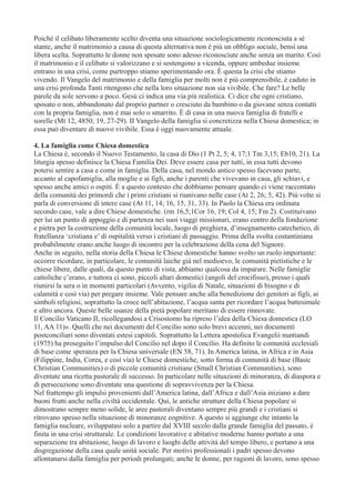 Poiché il celibato liberamente scelto diventa una situazione sociologicamente riconosciuta a sé
stante, anche il matrimonio a causa di questa alternativa non è più un obbligo sociale, bensì una
libera scelta. Soprattutto le donne non sposate sono adesso riconosciute anche senza un marito. Così
il matrimonio e il celibato si valorizzano e si sostengono a vicenda, oppure ambedue insieme
entrano in una crisi, come purtroppo stiamo sperimentando ora. È questa la crisi che stiamo
vivendo. Il Vangelo del matrimonio e della famiglia per molti non è più comprensibile, è caduto in
una crisi profonda Tanti ritengono che nella loro situazione non sia vivibile. Che fare? Le belle
parole da sole servono a poco. Gesù ci indica una via più realistica. Ci dice che ogni cristiano,
sposato o non, abbandonato dal proprio partner o cresciuto da bambino o da giovane senza contatti
con la propria famiglia, non è mai solo o smarrito. È di casa in una nuova famiglia di fratelli e
sorelle (Mt 12, 4850; 19, 27-29). II Vangelo della famiglia si concretizza nella Chiesa domestica; in
essa può diventare di nuovo vivibile. Essa è oggi nuovamente attuale.
4. La famiglia come Chiesa domestica
La Chiesa è, secondo il Nuovo Testamento, la casa di Dio (1 Pt 2, 5; 4, 17;1 Tm 3,15; Eb10, 21). La
liturgia spesso definisce la Chiesa Familia Dei. Deve essere casa per tutti, in essa tutti devono
potersi sentire a casa e come in famiglia. Della casa, nel mondo antico spesso facevano parte,
accanto al capofamiglia, alla moglie e ai figli, anche i parenti che vivevano in casa, gli schiavi, e
spesso anche amici o ospiti. È a questo contesto che dobbiamo pensare quando ci viene raccontato
della comunità dei primordi che i primi cristiani si riunivano nelle case (At 2, 26; 5, 42). Più volte si
parla di conversione di intere case (At 11, 14; 16, 15, 31, 33). In Paolo la Chiesa era ordinata
secondo case, vale a dire Chiese domestiche. (rm 16,5;1Cor 16, 19; Col 4, 15; Fm 2). Costituivano
per lui un punto di appoggio e di partenza nei suoi viaggi missionari, erano centro della fondazione
e pietra per la costruzione della comunità locale, luogo di preghiera, d’insegnamento catechetico, di
fratellanza ‘cristiana e’ di ospitalità verso i cristiani di passaggio. Prima della svolta costantiniana
probabilmente erano anche luogo di incontro per la celebrazione della cena del Signore.
Anche in seguito, nella storia della Chiesa le Chiese domestiche hanno svolto un ruolo importante:
occorre ricordare, in particolare, le comunità laiche già nel medioevo, le comunità pietistiche e le
chiese libere, dalle quali, da questo punto di vista, abbiamo qualcosa da imparare. Nelle famiglie
cattoliche c’erano, e tuttora ci sono, piccoli altari domestici (angoli del crocifisso), presso i quali
riunirsi la sera o in momenti particolari (Avvento, vigilia di Natale, situazioni di bisogno e di
calamità e così via) per pregare insieme. Vale pensare anche alla benedizione dei genitori ai figli, ai
simboli religiosi, soprattutto la croce nell’abitazione, l’acqua santa per ricordare l’acqua battesimale
e altro ancora. Queste belle usanze della pietà popolare meritano di essere rinnovate.
Il Concilio Vaticano II, ricollegandosi a Crisostomo ha ripreso l’idea della Chiesa domestica (LO
11, AA 11)». Quelli che nei documenti del Concilio sono solo brevi accenni, nei documenti
postconciliari sono diventati estesi capitoli. Soprattutto la Lettera apostolica Evangelii nuntiandi
(1975) ha proseguito l’impulso del Concilio nel dopo il Concilio. Ha definito le comunità ecclesiali
di base come speranza per la Chiesa universale (EN 58, 71). In America latina, in Africa e in Asia
(Filippine, India, Corea, e così via) le Chiese domestiche, sotto forma di comunità di base (Basic
Christian Communities) o di piccole comunità cristiane (Small Christian Communities), sono
diventate una ricetta pastorale di successo. In particolare nelle situazioni di minoranza, di diaspora e
di persecuzione sono diventate una questione di sopravvivenza per la Chiesa.
Nel frattempo gli impulsi provenienti dall’America latina, dall’Africa e dall’Asia iniziano a dare
buoni frutti anche nella civiltà occidentale. Qui, le antiche strutture della Chiesa popolare si
dimostrano sempre meno solide, le aree pastorali diventano sempre più grandi e i cristiani si
ritrovano spesso nella situazione di minoranze cognitive. A questo si aggiunge che intanto la
famiglia nucleare, sviluppatasi solo a partire dal XVIII secolo dalla grande famiglia del passato, è
finita in una crisi strutturale. Le condizioni lavorative e abitative moderne hanno portato a una
separazione tra abitazione, luogo di lavoro e luoghi delle attività del tempo libero, e portano a una
disgregazione della casa quale unità sociale. Per motivi professionali i padri spesso devono
allontanarsi dalla famiglia per periodi prolungati; anche le donne, per ragioni di lavoro, sono spesso

 