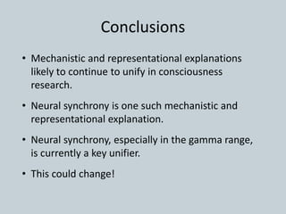 Conclusions
• Mechanistic and representational explanations
likely to continue to unify in consciousness
research.
• Neural synchrony is one such mechanistic and
representational explanation.
• Neural synchrony, especially in the gamma range,
is currently a key unifier.
• This could change!
 