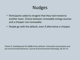 Nudges
• Participants asked to imagine that they had moved to
another town. Choice between renewable energy sources
and a cheaper non-renewable.
• People go with the default, even if alternative is cheaper.
Pichert D, Katsikopoulos KV (2008) Green defaults: information presentation and
pro-environmental behaviour. Journal of Environmental Psychology, 28, 63–73.
 