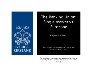 The comments in this presentation are personal and do not
necessarily reflect the opinions of the Executive Board of the
Riksbank.
The Banking Union:
Single market vs.
Eurozone
Kasper Roszbach
Workshop on “The New Financial Architecture”
EUI/RSCAS, April 23, 2015
 