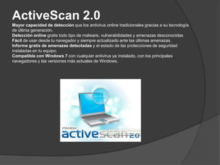 ActiveScan 2.0Mayor capacidad de detección que los antivirus online tradicionales gracias a su tecnología de última generación.Detección online gratis todo tipo de malware, vulnerabilidades y amenazas desconocidasFácil de usar desde tu navegador y siempre actualizado ante las últimas amenazas.Informe gratis de amenazas detectadas y el estado de las protecciones de seguridad instaladas en tu equipo.Compatible con Windows 7 con cualquier antivirus ya instalado, con los principales navegadores y las versiones más actuales de Windows.