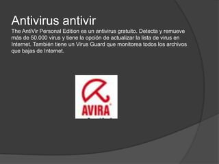 Antivirus antivirTheAntiVir Personal Edition es un antivirus gratuito. Detecta y remueve más de 50.000 virus y tiene la opción de actualizar la lista de virus en Internet. También tiene un Virus Guard que monitorea todos los archivos que bajas de Internet. 