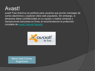 Avast!avast! Free Antivirus es perfecto para usuarios que envían mensajes de correo electrónico y exploran sitios web populares. Sin embargo, si almacena datos confidenciales en su equipo o realiza compras o transacciones bancarias en línea, le recomendamos la protección completa de avast! Internet SecurityMaría José Carrera Angamarca 
