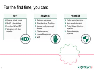 For the first time, you can:
18
Physical, virtual, mobile
Identify vulnerabilities
Inventory HW and SW
Take action with clear
reporting
SEE
Configure and deploy
Set and enforce IT policies
Manage employee-owned
devices
Prioritise patches
License Management
NAC
CONTROL
Evolve beyond anti-virus
Meet security demands
Protect data and devices
anywhere
Rely on Kaspersky
expertise
PROTECT
 