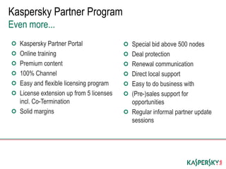 Kaspersky Partner Portal
Online training
Premium content
100% Channel
Easy and flexible licensing program
License extension up from 5 licenses
incl. Co-Termination
Solid margins
Kaspersky Partner Program
Even more...
Special bid above 500 nodes
Deal protection
Renewal communication
Direct local support
Easy to do business with
(Pre-)sales support for
opportunities
Regular informal partner update
sessions
 