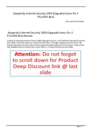 Kaspersky Internet Security 2009 (Upgrade/Lizenz für 3
PCs/DVD-Box)
2013-10-24 20:19:58 By .

Kaspersky Internet Security 2009 (Upgrade/Lizenz für 3
PCs/DVD-Box) Review
Looking for Kaspersky Internet Security 2009 (Upgrade/Lizenz für 3 PCs/DVD-Box)? We have found the
best review. One place where you can get these product is through shopping on online stores. We
already evaluated price with many stores and guarantee affordable price from Amazon. Deals on this
item available only for limited time, so Don't Miss it...!! Follow the link at the end slides.

page 1 / 5

 