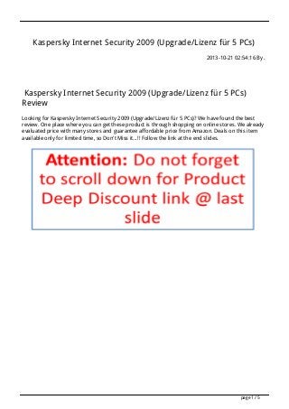 Kaspersky Internet Security 2009 (Upgrade/Lizenz für 5 PCs)
2013-10-21 02:54:16 By .

Kaspersky Internet Security 2009 (Upgrade/Lizenz für 5 PCs)
Review
Looking for Kaspersky Internet Security 2009 (Upgrade/Lizenz für 5 PCs)? We have found the best
review. One place where you can get these product is through shopping on online stores. We already
evaluated price with many stores and guarantee affordable price from Amazon. Deals on this item
available only for limited time, so Don't Miss it...!! Follow the link at the end slides.

page 1 / 5

 