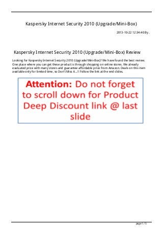 Kaspersky Internet Security 2010 (Upgrade/Mini-Box)
2013-10-22 12:34:40 By .

Kaspersky Internet Security 2010 (Upgrade/Mini-Box) Review
Looking for Kaspersky Internet Security 2010 (Upgrade/Mini-Box)? We have found the best review.
One place where you can get these product is through shopping on online stores. We already
evaluated price with many stores and guarantee affordable price from Amazon. Deals on this item
available only for limited time, so Don't Miss it...!! Follow the link at the end slides.

page 1 / 5

 