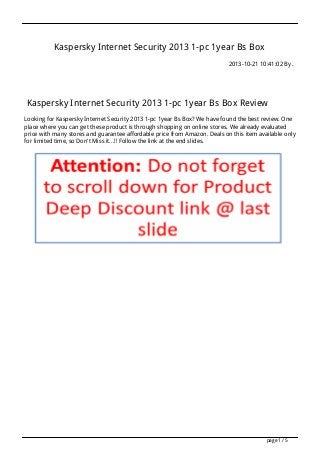 Kaspersky Internet Security 2013 1-pc 1year Bs Box
2013-10-21 10:41:02 By .

Kaspersky Internet Security 2013 1-pc 1year Bs Box Review
Looking for Kaspersky Internet Security 2013 1-pc 1year Bs Box? We have found the best review. One
place where you can get these product is through shopping on online stores. We already evaluated
price with many stores and guarantee affordable price from Amazon. Deals on this item available only
for limited time, so Don't Miss it...!! Follow the link at the end slides.

page 1 / 5

 