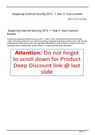 Kaspersky Internet Security 2013 - 1 Year (1 User License)
2013-10-22 16:12:26 By .

Kaspersky Internet Security 2013 - 1 Year (1 User License)
Review
Looking for Kaspersky Internet Security 2013 - 1 Year (1 User License)? We have found the best
review. One place where you can get these product is through shopping on online stores. We already
evaluated price with many stores and guarantee affordable price from Amazon. Deals on this item
available only for limited time, so Don't Miss it...!! Follow the link at the end slides.

page 1 / 5

 
