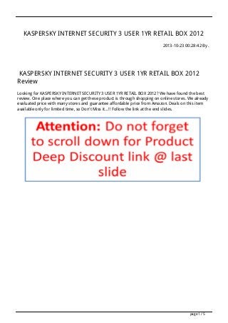 KASPERSKY INTERNET SECURITY 3 USER 1YR RETAIL BOX 2012
2013-10-23 00:28:42 By .

KASPERSKY INTERNET SECURITY 3 USER 1YR RETAIL BOX 2012
Review
Looking for KASPERSKY INTERNET SECURITY 3 USER 1YR RETAIL BOX 2012? We have found the best
review. One place where you can get these product is through shopping on online stores. We already
evaluated price with many stores and guarantee affordable price from Amazon. Deals on this item
available only for limited time, so Don't Miss it...!! Follow the link at the end slides.

page 1 / 5

 