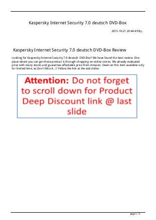 Kaspersky Internet Security 7.0 deutsch DVD-Box
2013-10-21 20:44:49 By .
Kaspersky Internet Security 7.0 deutsch DVD-Box Review
Looking for Kaspersky Internet Security 7.0 deutsch DVD-Box? We have found the best review. One
place where you can get these product is through shopping on online stores. We already evaluated
price with many stores and guarantee affordable price from Amazon. Deals on this item available only
for limited time, so Don't Miss it...!! Follow the link at the end slides.
page 1 / 5
 