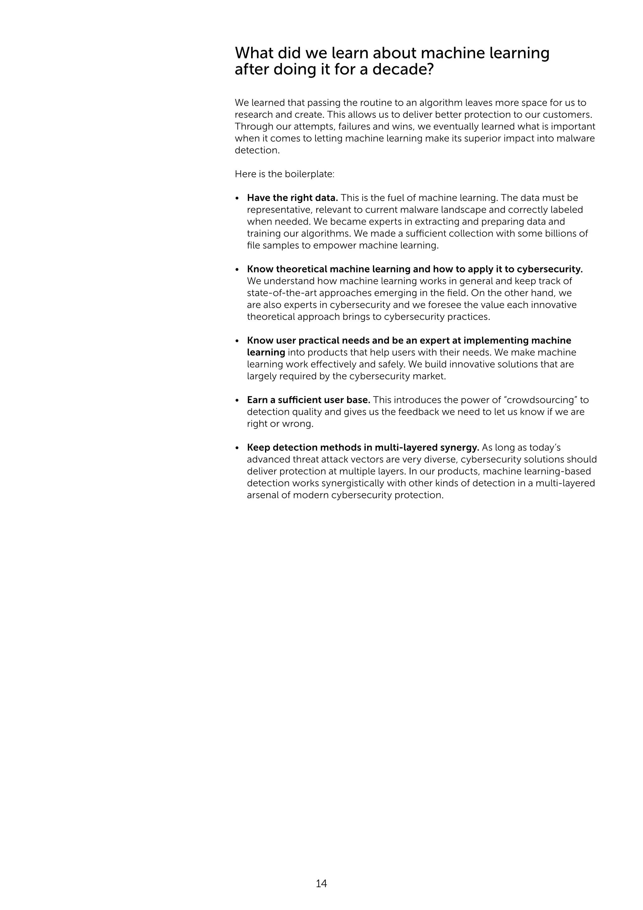 14 What did we learn about machine learning after doing it for a decade? We learned that passing the routine to an algorithm leaves more space for us to research and create. This allows us to deliver better protection to our customers. Through our attempts, failures and wins, we eventually learned what is important when it comes to letting machine learning make its superior impact into malware detection. Here is the boilerplate: • Have the right data. This is the fuel of machine learning. The data must be representative, relevant to current malware landscape and correctly labeled when needed. We became experts in extracting and preparing data and training our algorithms. We made a sufficient collection with some billions of file samples to empower machine learning. • Know theoretical machine learning and how to apply it to cybersecurity. We understand how machine learning works in general and keep track of state-of-the-art approaches emerging in the field. On the other hand, we are also experts in cybersecurity and we foresee the value each innovative theoretical approach brings to cybersecurity practices. • Know user practical needs and be an expert at implementing machine learning into products that help users with their needs. We make machine learning work effectively and safely. We build innovative solutions that are largely required by the cybersecurity market. • Earn a sufficient user base. This introduces the power of “crowdsourcing” to detection quality and gives us the feedback we need to let us know if we are right or wrong. • Keep detection methods in multi-layered synergy. As long as today’s advanced threat attack vectors are very diverse, cybersecurity solutions should deliver protection at multiple layers. In our products, machine learning-based detection works synergistically with other kinds of detection in a multi-layered arsenal of modern cybersecurity protection. 
