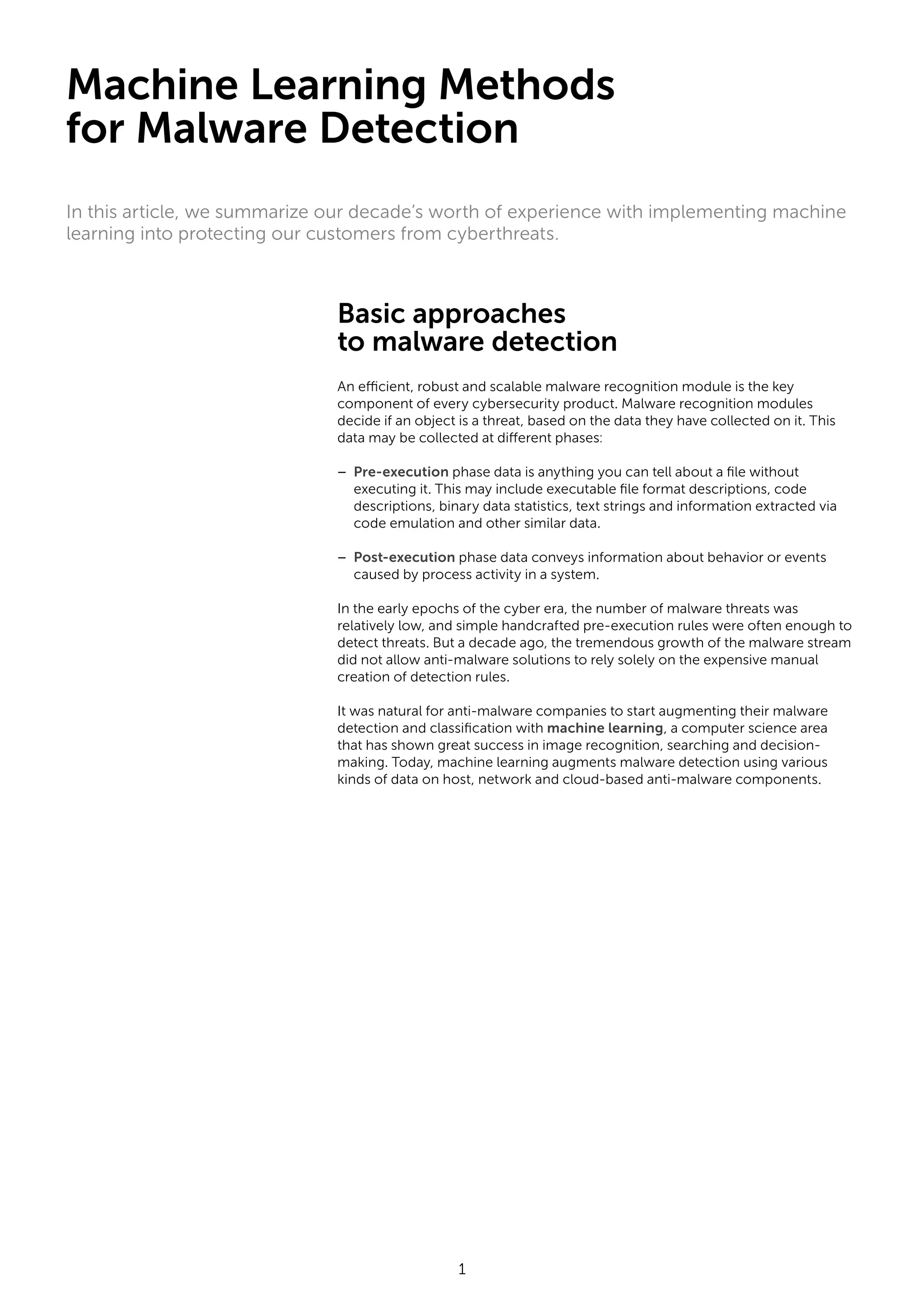 1 Basic approaches to malware detection An efficient, robust and scalable malware recognition module is the key component of every cybersecurity product. Malware recognition modules decide if an object is a threat, based on the data they have collected on it. This data may be collected at different phases: – Pre-execution phase data is anything you can tell about a file without executing it. This may include executable file format descriptions, code descriptions, binary data statistics, text strings and information extracted via code emulation and other similar data. – Post-execution phase data conveys information about behavior or events caused by process activity in a system. In the early epochs of the cyber era, the number of malware threats was relatively low, and simple handcrafted pre-execution rules were often enough to detect threats. But a decade ago, the tremendous growth of the malware stream did not allow anti-malware solutions to rely solely on the expensive manual creation of detection rules. It was natural for anti-malware companies to start augmenting their malware detection and classification with machine learning, a computer science area that has shown great success in image recognition, searching and decision- making. Today, machine learning augments malware detection using various kinds of data on host, network and cloud-based anti-malware components. Machine Learning Methods for Malware Detection In this article, we summarize our decade’s worth of experience with implementing machine learning into protecting our customers from cyberthreats. 
