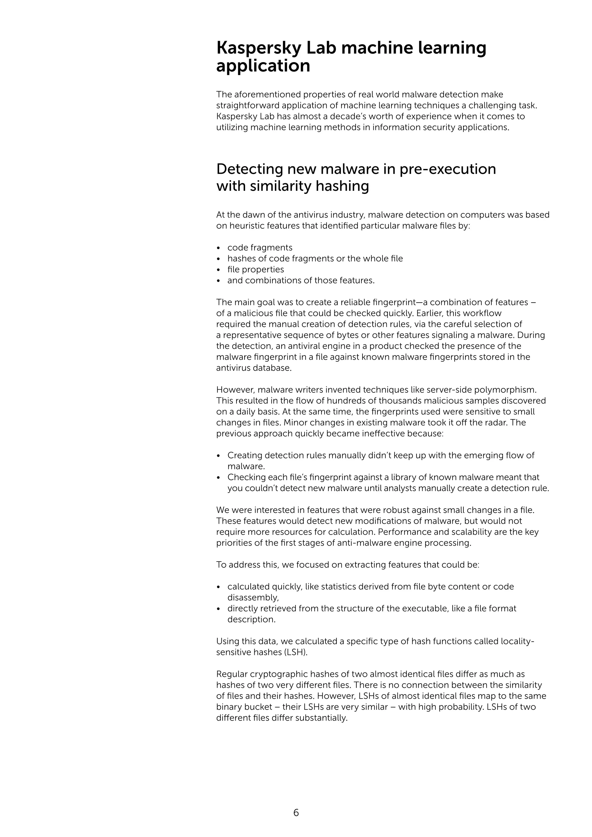 6 Kaspersky Lab machine learning application The aforementioned properties of real world malware detection make straightforward application of machine learning techniques a challenging task. Kaspersky Lab has almost a decade’s worth of experience when it comes to utilizing machine learning methods in information security applications. Detecting new malware in pre-execution with similarity hashing At the dawn of the antivirus industry, malware detection on computers was based on heuristic features that identified particular malware files by: • code fragments • hashes of code fragments or the whole file • file properties • and combinations of those features. The main goal was to create a reliable fingerprint—a combination of features – of a malicious file that could be checked quickly. Earlier, this workflow required the manual creation of detection rules, via the careful selection of a representative sequence of bytes or other features signaling a malware. During the detection, an antiviral engine in a product checked the presence of the malware fingerprint in a file against known malware fingerprints stored in the antivirus database. However, malware writers invented techniques like server-side polymorphism. This resulted in the flow of hundreds of thousands malicious samples discovered on a daily basis. At the same time, the fingerprints used were sensitive to small changes in files. Minor changes in existing malware took it off the radar. The previous approach quickly became ineffective because: • Creating detection rules manually didn’t keep up with the emerging flow of malware. • Checking each file’s fingerprint against a library of known malware meant that you couldn’t detect new malware until analysts manually create a detection rule. We were interested in features that were robust against small changes in a file. These features would detect new modifications of malware, but would not require more resources for calculation. Performance and scalability are the key priorities of the first stages of anti-malware engine processing. To address this, we focused on extracting features that could be: • calculated quickly, like statistics derived from file byte content or code disassembly, • directly retrieved from the structure of the executable, like a file format description. Using this data, we calculated a specific type of hash functions called locality- sensitive hashes (LSH). Regular cryptographic hashes of two almost identical files differ as much as hashes of two very different files. There is no connection between the similarity of files and their hashes. However, LSHs of almost identical files map to the same binary bucket – their LSHs are very similar – with high probability. LSHs of two different files differ substantially. 