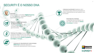 SECURITY É O NOSSO DNA
4
Expertise!
Kaspersky CEO e co-fundador Eugene Kaspersky
é o mais importante, respeitado e influente
especialista em segurança
Respeito entre as organizações
de segurança máxima.
Possuímos parcerias com as
principais organizações
governamentais
Liderança reconhecida! Kaspersky Lab é
reconhecida pelas melhores pontuações em
testes independentes do que qualquer outro
fornecedor.
Liderança Tecnológica. Somos a maior
empresa de segurança de TI de capital
fechado do mundo, cuja equipes de R&D
são exclusivamente focada na qualidade
tecnológica e inovação
Liderança em descobertas de novas ameaças.
GREAt Team realizando pesquisas e
importantes descobertas de novas ameaças.
Prevenção de incidentes .
O Kaspersky Security Network nos
dá a visão mais ampla de milhões
de ameaças mundiais
 