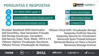PERGUNTAS E RESPOSTAS
58
(11) 5543-2020 opção 5
comercial@bravotecnologia.com.br
www.bravotecnologia.com.br
@bravotecnologia
/bravo-tecnologia
/rneigenfind
Riverbed SteelHead WAN Optimization
Dell SonicWALL Next Generation Firewalls
Dell Storage EqualLogic, Compellent
Dell Servers Tower, Rack, Blade, VRTX e FX
VMware vSphere Virtualização Servidores
VMware Horizon Virtualização de Desktops
VMware Virtual SAN: Virtualização Storage
Kaspersky EndPoint Security
Kaspersky Security for Virtualization
Barracuda Spam Firewall Antispam
Barracuda Backup em Disco e Nuvem
Barracuda Message Archiver
 