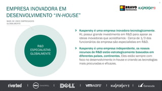 EMPRESA INOVADORA EM
DESENVOLVIMENTO “IN-HOUSE”
8
Kaspersky é uma empresa inovadora tecnologicamente.
KL possui grande investimento em R&D para apoiar as
ideias inovadoras que acreditamos - Cerca de 1/3 dos
funcionários da empresa são especialistas em R&D.
Kaspersky é uma empresa independente, os nossos
recursos de R&D estão estrategicamente baseados em
diferentes países, continentes. Eles estão sempre com
foco no desenvolvimento in-house e criando as tecnologias
mais procuradas e eficazes.
MAIS DE 2800 EMPREGADOS
GLOBALMENTE
R&D
ESPECIALISTAS
GLOBALMENTE
 