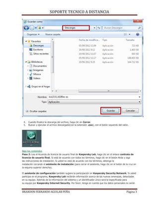 SOPORTE TECNICO A DISTANCIA
BRANDON FERNANDO AGUILAR PEÑA Página 3
4. Cuando finalice la descarga del archivo, haga clic en Cerrar.
5. Buscar y ejecutar el archivo descargado(con la extensión .exe), con el botón izquierdo del ratón.
Bajo los contenidos
Paso 2: Lea el Acuerdo de licencia de usuario final de Kaspersky Lab, haga clic en el enlace contrato de
licencia de usuario final. Si está de acuerdo con todos los términos, haga clic en el botón Atrás y siga
las instrucciones de instalación. Si usted no está de acuerdo con los términos, detenga la
instalación cerrando el asistente de instalación (para cerrar el asistente, haga clic en el botón de la cruz en
la esquina superior derecha).
El asistente de configuración también sugiere la participación en Kaspersky Security Network. Si usted
participa en el programa, Kaspersky Lab recibirán información acerca de las nuevas amenazas, detectadas
en su equipo. Además de la información del sistema y un identificador único será la especificada para
su equipo por Kaspersky Internet Security. Por favor, tenga en cuenta que los datos personales no serán
 