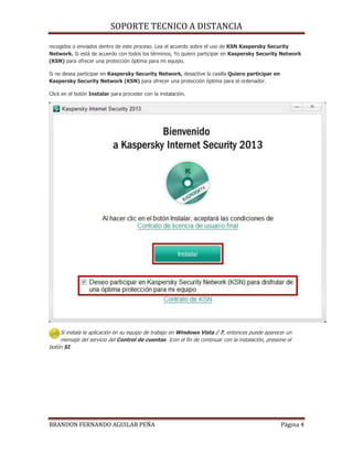 SOPORTE TECNICO A DISTANCIA
BRANDON FERNANDO AGUILAR PEÑA Página 4
recogidos o enviados dentro de este proceso. Lea el acuerdo sobre el uso de KSN Kaspersky Security
Network. Si está de acuerdo con todos los términos, Yo quiero participar en Kaspersky Security Network
(KSN) para ofrecer una protección óptima para mi equipo.
Si no desea participar en Kaspersky Security Network, desactive la casilla Quiero participar en
Kaspersky Security Network (KSN) para ofrecer una protección óptima para el ordenador.
Click en el botón Instalar para proceder con la instalación.
Si instala la aplicación en su equipo de trabajo en Windows Vista / 7, entonces puede aparecer un
mensaje del servicio del Control de cuentas. Icon el fin de continuar con la instalación, presione el
botón SI.
 