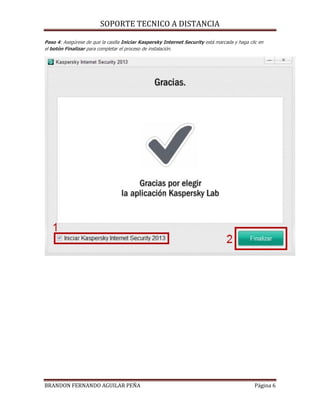 SOPORTE TECNICO A DISTANCIA
BRANDON FERNANDO AGUILAR PEÑA Página 6
Paso 4: Asegúrese de que la casilla Iniciar Kaspersky Internet Security está marcada y haga clic en
el botón Finalizar para completar el proceso de instalación.
 