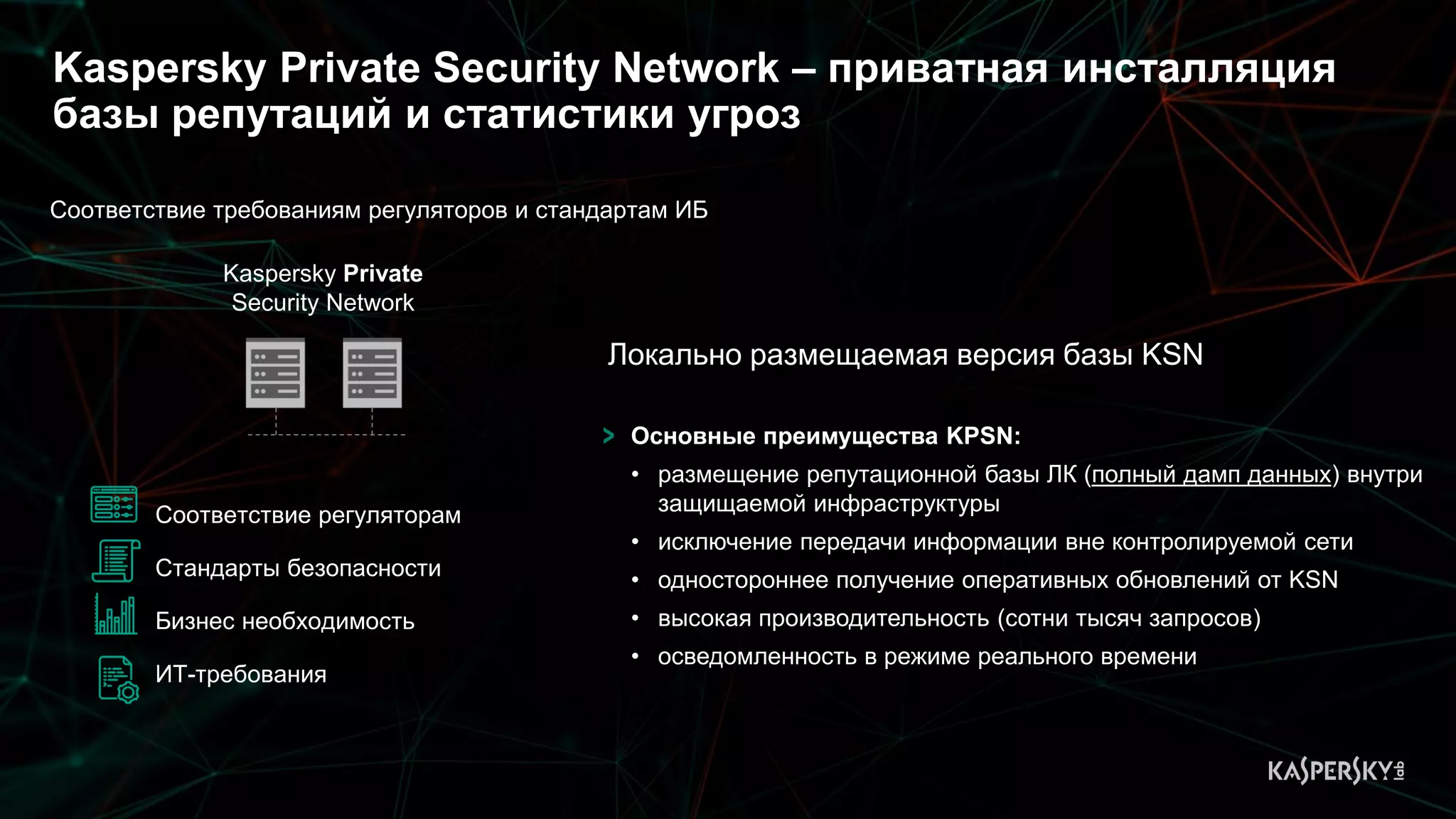 Kaspersky Private Security Network – приватная инсталляция
базы репутаций и статистики угроз
Соответствие требованиям регуляторов и стандартам ИБ
Соответствие регуляторам
Стандарты безопасности
Бизнес необходимость
ИТ-требования
Kaspersky Private
Security Network
Основные преимущества KPSN:
• размещение репутационной базы ЛК (полный дамп данных) внутри
защищаемой инфраструктуры
• исключение передачи информации вне контролируемой сети
• одностороннее получение оперативных обновлений от KSN
• высокая производительность (сотни тысяч запросов)
• осведомленность в режиме реального времени
Локально размещаемая версия базы KSN
 