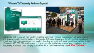 Welcome To Kaspersky Antivirus Support
Kaspersky Lab is one of the world's leading antivirus vendors that protect viruses, spams,
and spyware and cyber hijackers. Kaspersky Software is present in all countries and can
boast fourth in the ranking of the world's leading security software providers, with a total
of around 400,000,000 active users. If you muddle in the any sort of worry related with
Kaspersky Antivirus then simply utilize our licit toll-free number +1-855-676-2448
 