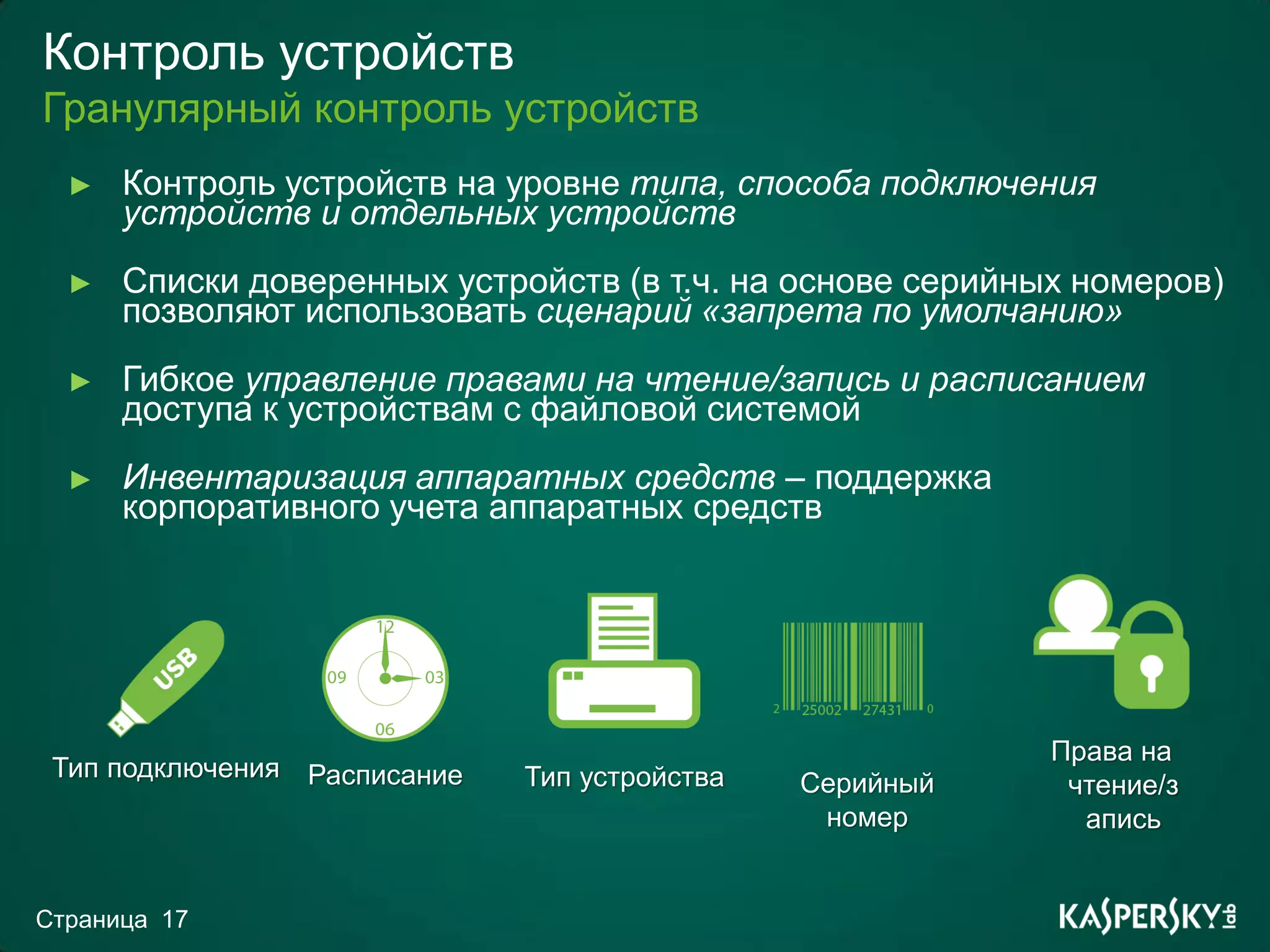 Контроль устройств
Гранулярный контроль устройств
  ►   Контроль устройств на уровне типа, способа подключения
      устройств и отдельных устройств
  ►   Списки доверенных устройств (в т.ч. на основе серийных номеров)
      позволяют использовать сценарий «запрета по умолчанию»
  ►   Гибкое управление правами на чтение/запись и расписанием
      доступа к устройствам с файловой системой
  ►   Инвентаризация аппаратных средств – поддержка
      корпоративного учета аппаратных средств




                                                           Права на
 Тип подключения Расписание   Тип устройства   Серийный     чтение/з
                                                номер        апись


Страница 17
 