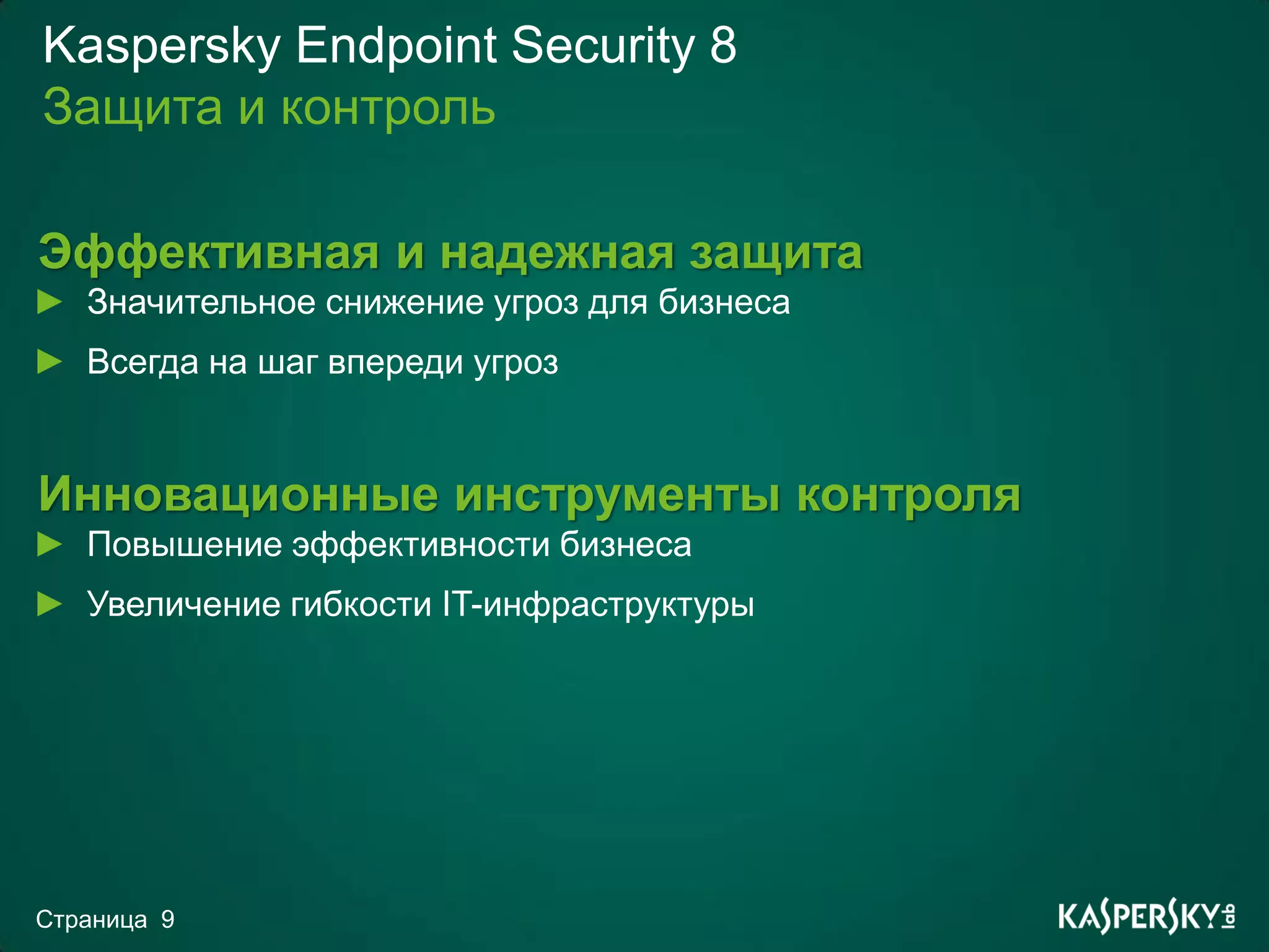 Kaspersky Endpoint Security 8
Защита и контроль

Эффективная и надежная защита
   Значительное снижение угроз для бизнеса
   Всегда на шаг впереди угроз


Инновационные инструменты контроля
   Повышение эффективности бизнеса
   Увеличение гибкости IT-инфраструктуры




Страница 9
 