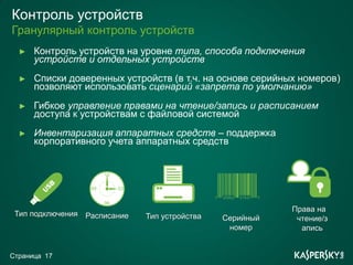 Контроль устройств
Гранулярный контроль устройств
  ►   Контроль устройств на уровне типа, способа подключения
      устройств и отдельных устройств
  ►   Списки доверенных устройств (в т.ч. на основе серийных номеров)
      позволяют использовать сценарий «запрета по умолчанию»
  ►   Гибкое управление правами на чтение/запись и расписанием
      доступа к устройствам с файловой системой
  ►   Инвентаризация аппаратных средств – поддержка
      корпоративного учета аппаратных средств




                                                           Права на
 Тип подключения Расписание   Тип устройства   Серийный     чтение/з
                                                номер        апись


Страница 17
 