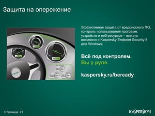 Защита на опережение

                       Эффективная защита от вредоносного ПО,
                       контроль использования программ,
                       устройств и веб-ресурсов – все это
                       возможно с Kaspersky Endpoint Security 8
                       для Windows:


                       Всё под контролем.
                       Вы у руля.

                       kaspersky.ru/beready




Страница 21
 