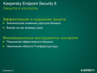 Kaspersky Endpoint Security 8
Защита и контроль

Эффективная и надежная защита
   Значительное снижение угроз для бизнеса
   Всегда на шаг впереди угроз


Инновационные инструменты контроля
   Повышение эффективности бизнеса
   Увеличение гибкости IT-инфраструктуры




Страница 9
 