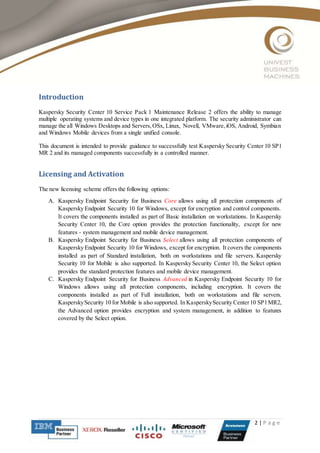 2 | P a g e
Introduction
Kaspersky Security Center 10 Service Pack 1 Maintenance Release 2 offers the ability to manage
multiple operating systems and device types in one integrated platform. The security administrator can
manage the all Windows Desktops and Servers,OSx, Linux, Novell, VMware,iOS, Android, Symbian
and Windows Mobile devices from a single unified console.
This document is intended to provide guidance to successfully test Kaspersky Security Center 10 SP1
MR 2 and its managed components successfully in a controlled manner.
Licensing and Activation
The new licensing scheme offers the following options:
A. Kaspersky Endpoint Security for Business Core allows using all protection components of
Kaspersky Endpoint Security 10 for Windows, except for encryption and control components.
It covers the components installed as part of Basic installation on workstations. In Kaspersky
Security Center 10, the Core option provides the protection functionality, except for new
features - system management and mobile device management.
B. Kaspersky Endpoint Security for Business Select allows using all protection components of
Kaspersky Endpoint Security 10 for Windows, except for encryption. It covers the components
installed as part of Standard installation, both on workstations and file servers. Kaspersky
Security 10 for Mobile is also supported. In Kaspersky Security Center 10, the Select option
provides the standard protection features and mobile device management.
C. Kaspersky Endpoint Security for Business Advanced in Kaspersky Endpoint Security 10 for
Windows allows using all protection components, including encryption. It covers the
components installed as part of Full installation, both on workstations and file servers.
KasperskySecurity 10 for Mobile is also supported. In KasperskySecurity Center10 SP1MR2,
the Advanced option provides encryption and system management, in addition to features
covered by the Select option.
 