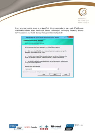 20 | P a g e
Select how you wish the server to be identified. It is recommended to use a static IP address to
avoid DNS resolution issues, handle split domain environments, and deploy Kaspersky Security
for Virtualization and Mobile Device Management most effectively:
 