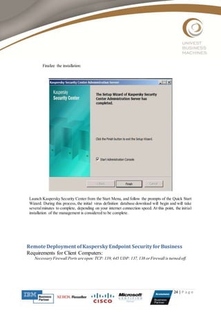 24 | P a g e
Finalize the installation:
Launch Kaspersky Security Center from the Start Menu, and follow the prompts of the Quick Start
Wizard. During this process, the initial virus definition database download will begin and will take
severalminutes to complete, depending on your internet connection speed. At this point, the initial
installation of the management is considered to be complete.
Remote Deployment ofKaspersky Endpoint Security for Business
Requirements for Client Computers:
Necessary Firewall Ports are open: TCP: 139, 445 UDP: 137, 138 orFirewall is turned off.
 
