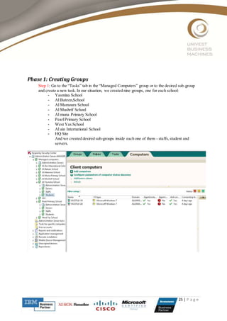 25 | P a g e
Phase 1: Creating Groups
Step 1: Go to the “Tasks” tab in the “Managed Computers” group or to the desired sub-group
and create a new task. In our situation, we created nine groups, one for each school:
- Yasmina School
- Al Bateen,School
- Al Mamoura School
- Al Mushrif School
- Al muna Primary School
- PearlPrimary School
- West Yas School
- Al ain International School
- HQ Site
And we created desired sub-groups inside each one of them - staffs,student and
servers.
 