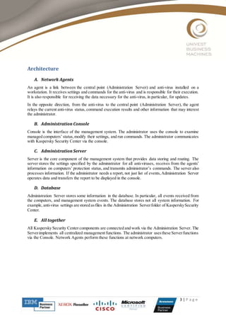 3 | P a g e
Architecture
A. Network Agents
An agent is a link between the central point (Administration Server) and anti-virus installed on a
workstation. It receives settings and commands for the anti-virus and is responsible for their execution.
It is also responsible for receiving the data necessary for the anti-virus, in particular, for updates.
In the opposite direction, from the anti-virus to the central point (Administration Server), the agent
relays the current anti-virus status, command execution results and other information that may interest
the administrator.
B. Administration Console
Console is the interface of the management system. The administrator uses the console to examine
managed computers’ status,modify their settings, and run commands. The administrator communicates
with Kaspersky Security Center via the console.
C. Administration Server
Server is the core component of the management system that provides data storing and routing. The
server stores the settings specified by the administrator for all anti-viruses, receives from the agents’
information on computers’ protection status, and transmits administrator’s commands. The server also
processes information. If the administrator needs a report, not just list of events,Administration Server
operates data and transfers the report to be displayed in the console.
D. Database
Administration Server stores some information in the database. In particular, all events received from
the computers, and management system events. The database stores not all system information. For
example, anti-virus settings are stored asfiles in the Administration Serverfolder of KasperskySecurity
Center.
E. All together
All Kaspersky Security Center components are connected and work via the Administration Server. The
Serverimplements all centralized management functions. The administrator usesthese Serverfunctions
via the Console. Network Agents perform these functions at network computers.
 