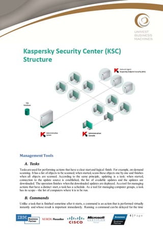 4 | P a g e
Management Tools
A. Tasks
Tasksare used for performing actions that have a clear startand logical finish. For example, on-demand
scanning. It has a list of objects to be scanned; when started,scans these objects one by one and finishes
when all objects are scanned. According to the same principle, updating is a task: when started,
connection to the update source is established, the list of available updates and the updates are
downloaded. The operation finishes when the downloaded updates are deployed. As a tool for managing
actions that have a distinct start,a task has a schedule. As a tool for managing computer groups, a task
has its scope—the list of computers where it is to be run.
B. Commands
Unlike a task that is finished sometime after it starts, a command is an action that is performed virtually
instantly and whose result is important immediately. Running a command can be delayed for the time
 