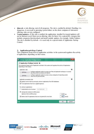 40 | P a g e
 Allow all—a rule allowing start of all programs. The rule is enabled by default. Disabling it is
dangerous, it can result in operating system failure on the client computers if alternative
allowing rules are not configured
 Trusted updaters—if this rule is enabled, the applications installed by trusted updaters will
not be blocked even if there are no allowing rules for them. It is a special KL category that
includes programs that download and install module updates, for example, Adobe Updater.
The rule is disabled by default—it is used only in a special mode of Application Startup
Control.
2- Application privilege Control
This component keeps track of application activities in the system and regulates the activity
of applications depending on their status.
 