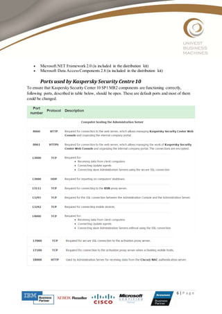 6 | P a g e
 Microsoft.NET Framework 2.0 (is included in the distribution kit)
 Microsoft Data AccessComponents 2.8 (is included in the distribution kit)
Ports used by Kaspersky Security Centre10
To ensure that Kaspersky Security Center 10 SP1 MR2 components are functioning correctly,
following ports, described in table below, should be open. These are default ports and most of them
could be changed.
 