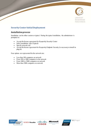 8 | P a g e
Security Center Initial Deployment
Installation process
Installation can be either custom or typical. During the typical installation, the administrator is
prompted to:
 Accept the license agreement for Kaspersky Security Center
 Select installation type (Typical)
 Specify network size
 Accept the license agreement for Kaspersky Endpoint Security (is necessary to install its
plug-in)
Four options are represented for the network size:
 Less than 100 computers on network
 From 100 to 1000 computers in the network
 From 1000 to 5000 computers on network
 More than 5000 computers on network
 