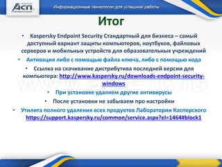+ Дополнительные продукты
Итог
• Kaspersky Endpoint Security Стандартный для бизнеса – самый
доступный вариант защиты компьютеров, ноутбуков, файловых
серверов и мобильных устройств для образовательных учреждений
• Активация либо с помощью файла ключа, либо с помощью кода
• Ссылка на скачивание дистрибутива последней версии для
компьютера: http://www.kaspersky.ru/downloads-endpoint-security-
windows
• При установке удаляем другие антивирусы
• После установки не забываем про настройки
• Утилита полного удаления всех продуктов Лаборатории Касперского
https://support.kaspersky.ru/common/service.aspx?el=1464#block1
 