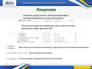 Лицензия
Лицензия представляет собой архивный файл,
который обязательно нужно распаковать
После распаковки мы видим два ключа, два текстовых
документа и файл формата PDF
Один ключ для активации Антивируса, другой для утилиты администрирования
Код активации Антивируса
Список версий, которые Вы можете использовать
 
