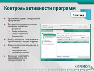 Политики
►   Применение правил к запущенным
    программам
►   Автоматическое распределение
    программ по группам:
    –   Доверенные
    –   Слабые ограничения
    –   Сильные ограничения
    –   Недоверенные
►   Выбор политики в зависимости от
    присвоенной категории и группы
►   Ограничение работы программ с:
    – реестром
    – ресурсами системы
    – данными пользователя
►   Снижение вероятности
    использования в сети
    нежелательного ПО
 