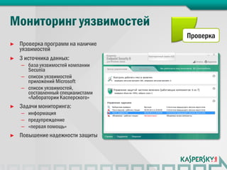 Проверка
►   Проверка программ на наличие
    уязвимостей
►   3 источника данных:
    – база уязвимостей компании
      Secunia
    – список уязвимостей
      приложений Microsoft
    – список уязвимостей,
      составленный специалистами
      «Лаборатории Касперского»
►   Задачи мониторинга:
    – информация
    – предупреждение
    – «первая помощь»
►   Повышение надежности защиты
 