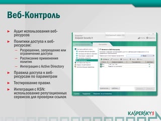 ►   Аудит использования веб-
    ресурсов
►   Политики доступа к веб-
    ресурсам:
    – Разрешение, запрещение или
      ограничение доступа
    – Расписание применения
      политик
    – Интеграция с Active Directory
►   Правила доступа к веб-
    ресурсам по параметрам
►   Тестирование правил
►   Интеграция с KSN:
    использование репутационных
    сервисов для проверки ссылок
 
