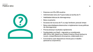 16
Público-alvo
• Empresa com 25 a 250 usuários
• Administrador único de TI para todas as tarefas de TI
• Habilidades básicas de cibersegurança
• Baixo orçamento
• Escassez de recursos de TI, ou seja, hardware, pessoal, tempo
• Baixa maturidadepara desenvolver e implementar novas políticas
de cibersegurança
• Precisa alcançar resultados rapidamente
• Familiaridade com SaaS – migrando ou considerando
(MS Office 365, SalesForce, Adobe Creative Cloud, backup na
nuvem, compartilhamento de arquivos, colaboração etc.)
• Funcionários usam dispositivos móveis para o trabalho
(pessoal ou corporativo)
 